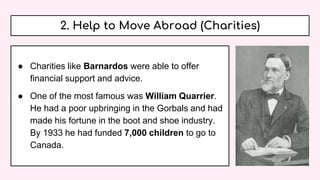 2. Help to Move Abroad (Charities)
● Charities like Barnardos were able to offer
financial support and advice.
● One of the most famous was William Quarrier.
He had a poor upbringing in the Gorbals and had
made his fortune in the boot and shoe industry.
By 1933 he had funded 7,000 children to go to
Canada.
 
