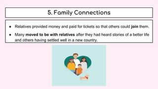 5. Family Connections
● Relatives provided money and paid for tickets so that others could join them.
● Many moved to be with relatives after they had heard stories of a better life
and others having settled well in a new country.
 