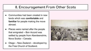 8. Encouragement From Other Scots
● Communities had been created in new
lands which was comfortable and
familiar for people making the move
abroad.
● Places were named after the people
that emigrated – Bon Accord was
settled by people from Aberdeenshire,
Nova Scotia – Canada.
● Otago – New Zealand – developed by
the Free Church of Scotland.
 