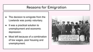 Reasons for Emigration
● The decision to emigrate from the
Lowlands was purely voluntary.
● It was a practical solution to
unemployment and economic
depression.
● Most left because of a combination
of low wages, poor housing and
unemployment.
 