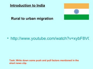 http://www.youtube.com/watch?v=xybF8VQz8Vs&feature=related Introduction to India Rural to urban migration Task: Write down some push and pull factors mentioned in the short news clip. 