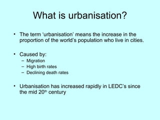 What is urbanisation? The term ‘urbanisation’ means the increase in the proportion of the world’s population who live in cities. Caused by: Migration High birth rates Declining death rates Urbanisation has increased rapidly in LEDC’s since the mid 20 th  century 