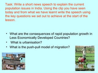 Task: Write a short news speech to explain the current population issues in India. Using the clip you have seen today and from what we have learnt write the speech using the key questions we set out to achieve at the start of the lesson. What are the consequences of rapid population growth in Less Economically Developed Countries? What is urbanisation? What is the push-pull model of migration? 