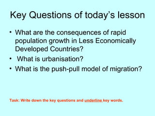 Key Questions of today’s lesson What are the consequences of rapid population growth in Less Economically Developed Countries? What is urbanisation? What is the push-pull model of migration? Task: Write down the key questions and  underline  key words. 