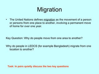 Migration The United Nations defines  migration  as the movement of a person or persons from one place to another, involving a permanent move of home for over one year. Key Question: Why do people move from one area to another? Why do people in LEDCS (for example Bangladesh) migrate from one location to another?  Task: In pairs quietly discuss the two key questions 