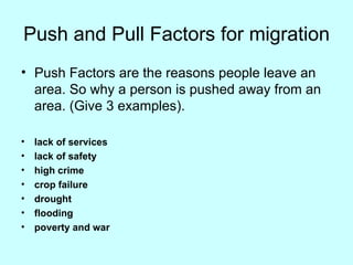 Push and Pull Factors for migration Push Factors are the reasons people leave an area. So why a person is pushed away from an area. (Give 3 examples). lack of services  lack of safety  high crime  crop failure  drought  flooding  poverty and war 