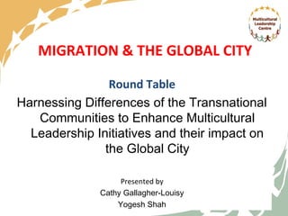 MIGRATION & THE GLOBAL CITY

                Round Table
Harnessing Differences of the Transnational
   Communities to Enhance Multicultural
  Leadership Initiatives and their impact on
               the Global City

                   Presented by
              Cathy Gallagher-Louisy
                  Yogesh Shah
                          1
 