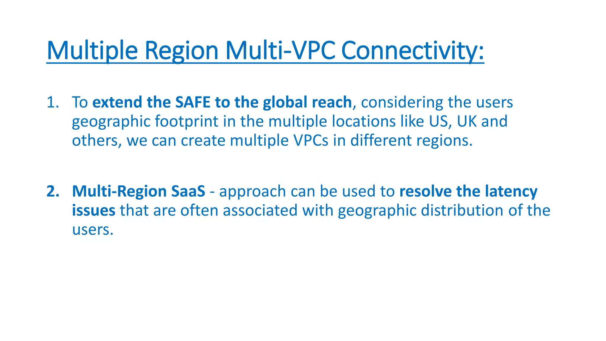 Multiple Region Multi-VPC Connectivity:
1. To extend the SAFE to the global reach, considering the users
geographic footprint in the multiple locations like US, UK and
others, we can create multiple VPCs in different regions.
2. Multi-Region SaaS - approach can be used to resolve the latency
issues that are often associated with geographic distribution of the
users.