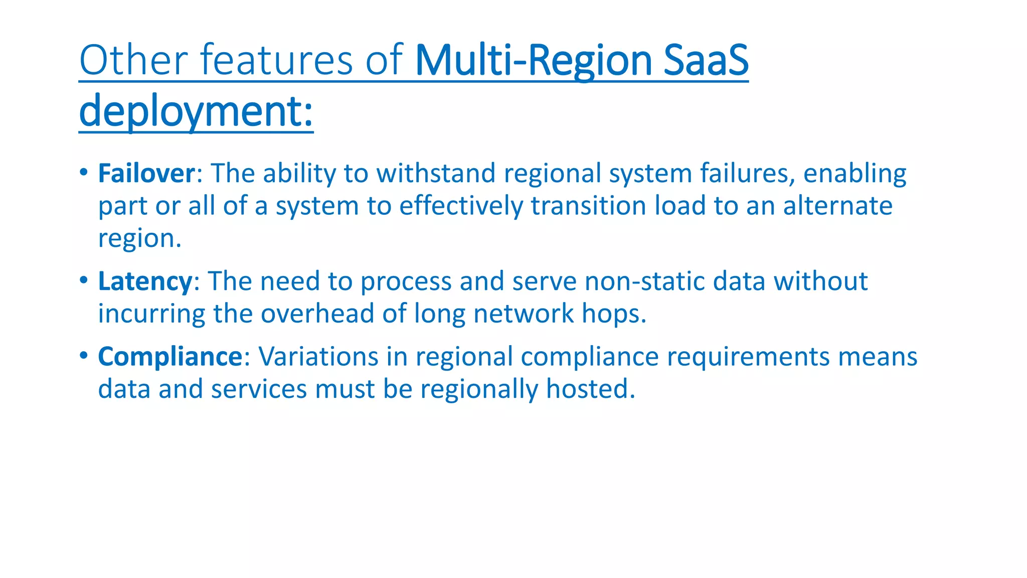 Other features of Multi-Region SaaS
deployment:
• Failover: The ability to withstand regional system failures, enabling
part or all of a system to effectively transition load to an alternate
region.
• Latency: The need to process and serve non-static data without
incurring the overhead of long network hops.
• Compliance: Variations in regional compliance requirements means
data and services must be regionally hosted.