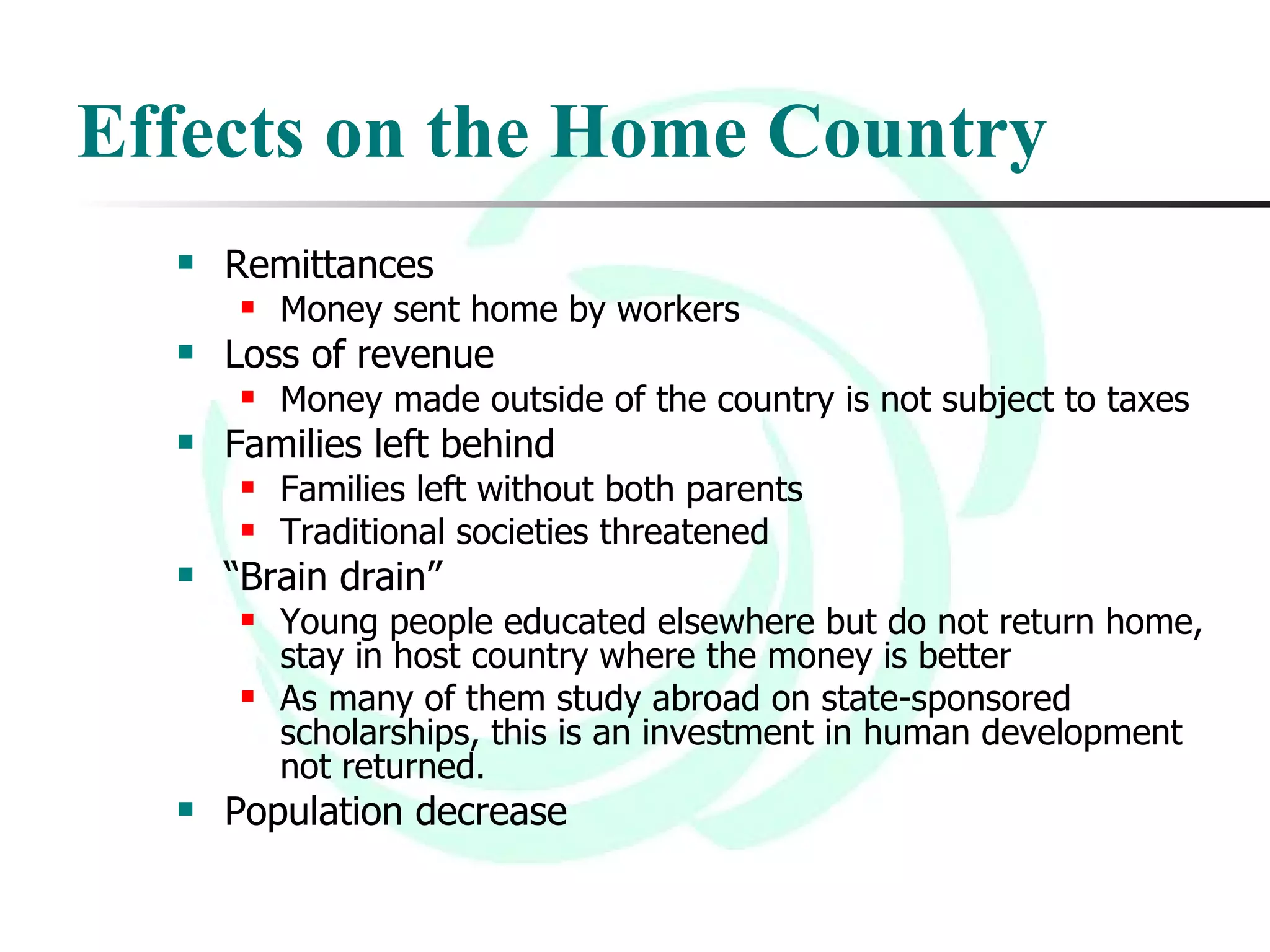 Effects on the Home Country Remittances Money sent home by workers Loss of revenue Money made outside of the country is not subject to taxes Families left behind Families left without both parents Traditional societies threatened “ Brain drain” Young people educated elsewhere but do not return home, stay in host country where the money is better As many of them study abroad on state-sponsored scholarships, this is an investment in human development not returned. Population decrease 