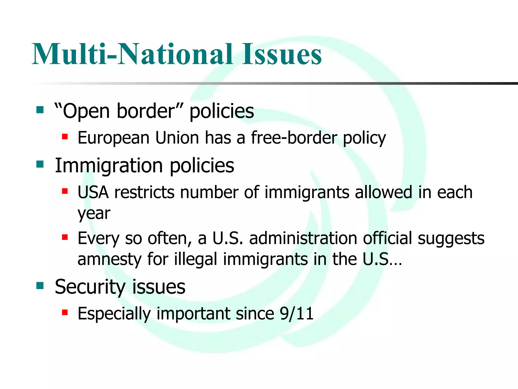 Multi-National Issues “ Open border” policies European Union has a free-border policy Immigration policies USA restricts number of immigrants allowed in each year Every so often, a U.S. administration official suggests amnesty for illegal immigrants in the U.S… Security issues Especially important since 9/11 