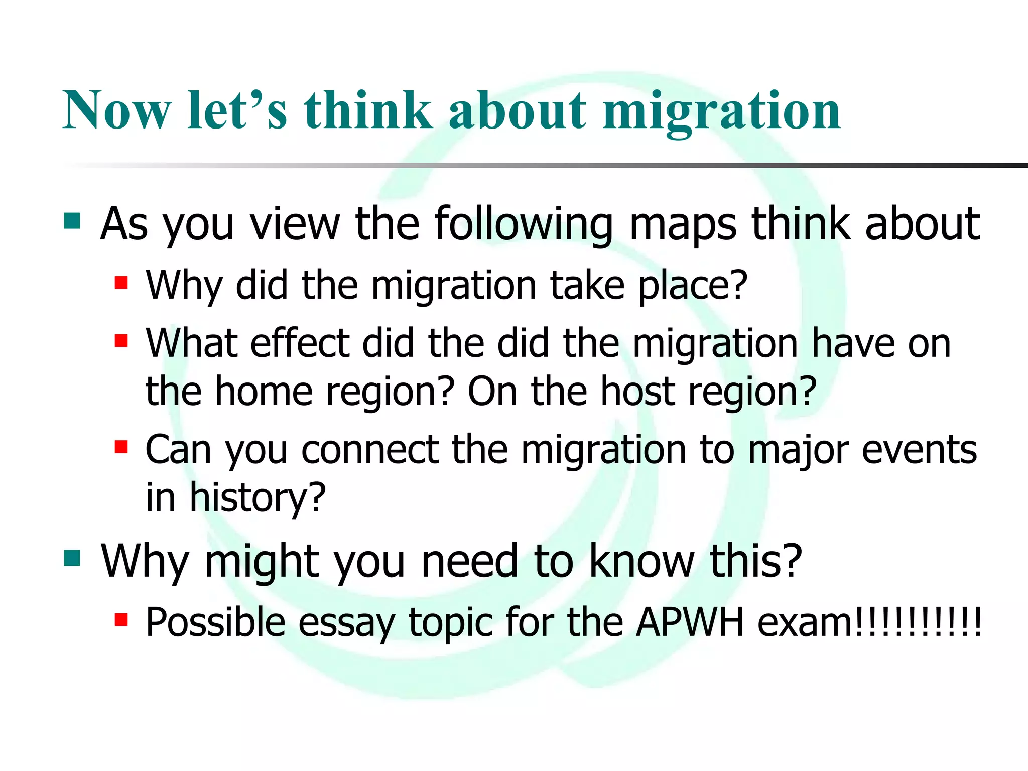 Now let’s think about migration As you view the following maps think about Why did the migration take place? What effect did the did the migration have on the home region? On the host region? Can you connect the migration to major events in history? Why might you need to know this? Possible essay topic for the APWH exam!!!!!!!!!! 