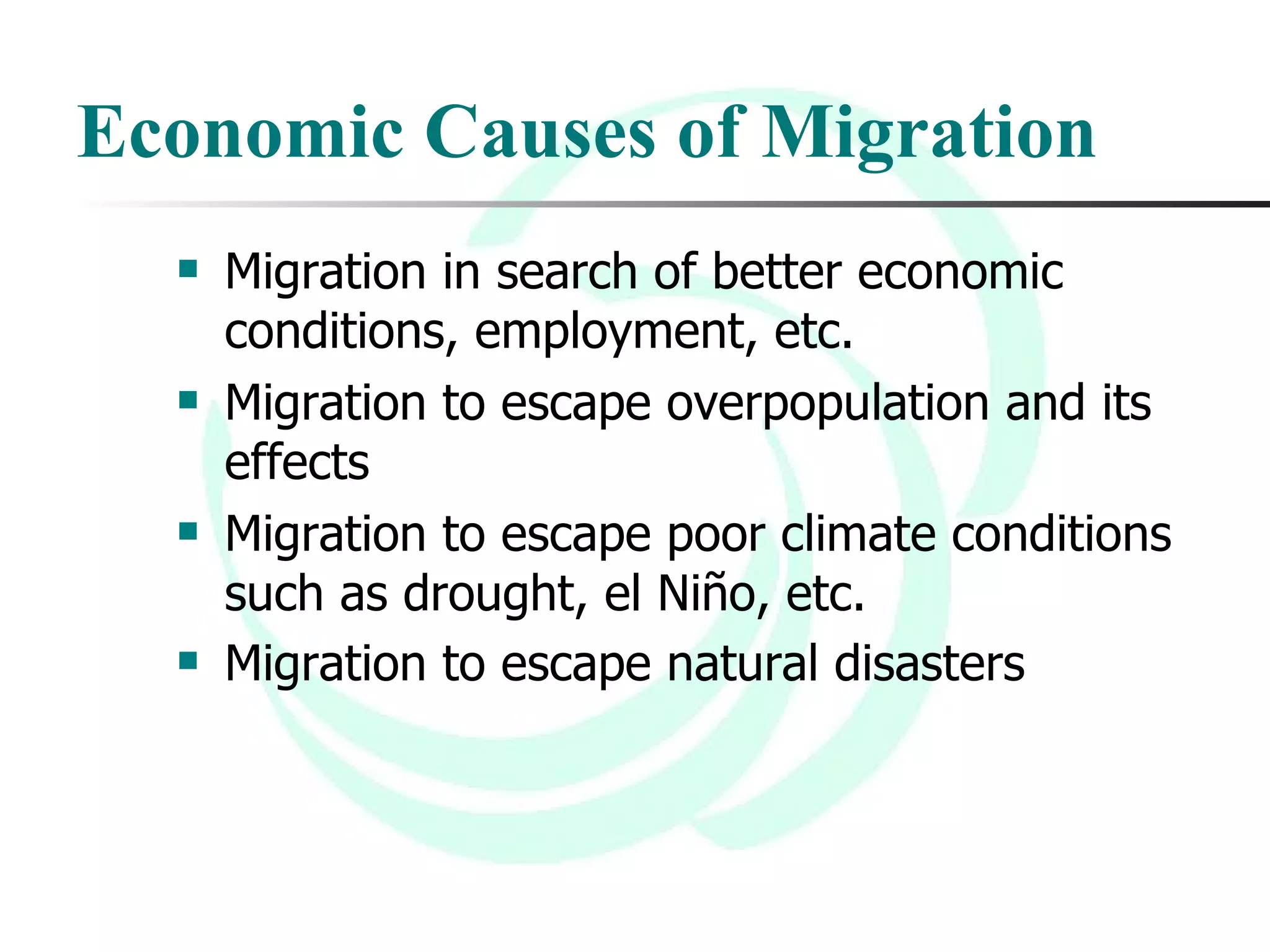 Economic Causes of Migration Migration in search of better economic conditions, employment, etc.  Migration to escape overpopulation and its effects Migration to escape poor climate conditions such as drought, el Niño, etc.  Migration to escape natural disasters   