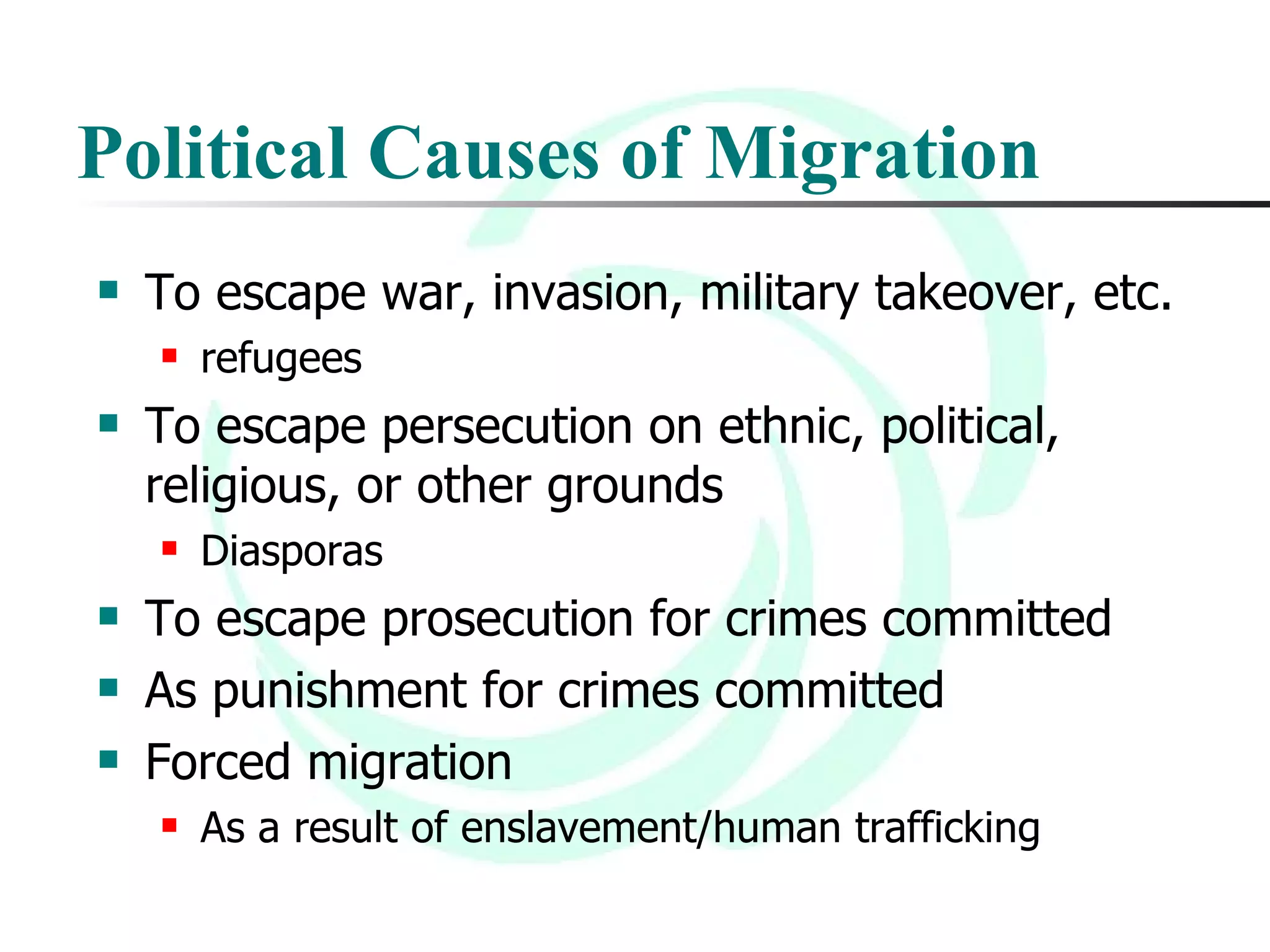 Political Causes of Migration To escape war, invasion, military takeover, etc. refugees  To escape persecution on ethnic, political, religious, or other grounds Diasporas  To escape prosecution for crimes committed As punishment for crimes committed Forced migration As a result of enslavement/human trafficking 