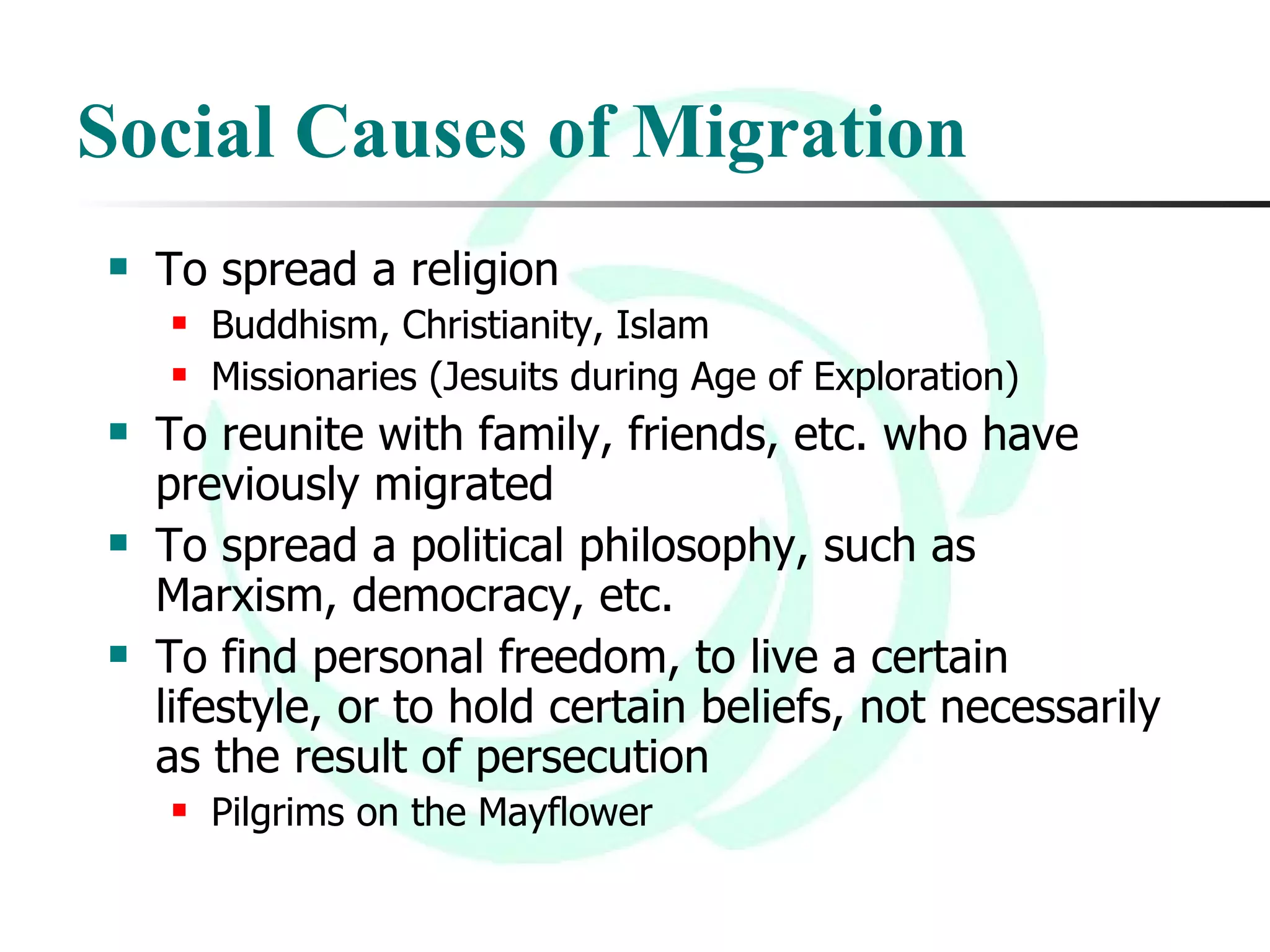 Social Causes of Migration To spread a religion Buddhism, Christianity, Islam Missionaries (Jesuits during Age of Exploration)  To reunite with family, friends, etc. who have previously migrated  To spread a political philosophy, such as Marxism, democracy, etc.  To find personal freedom, to live a certain lifestyle, or to hold certain beliefs, not necessarily as the result of persecution Pilgrims on the Mayflower 