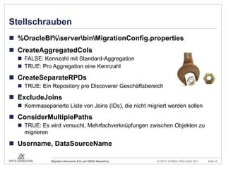 Stellschrauben%OracleBI%\server\bin\MigrationConfig.propertiesCreateAggregatedColsFALSE: Kennzahl mit Standard-AggregationTRUE: Pro Aggregation eine KennzahlCreateSeparateRPDsTRUE: Ein Repository pro Discoverer GeschäftsbereichExcludeJoinsKommaseparierte Liste von Joins (IDs), die nicht migriert werden sollenConsiderMultiplePathsTRUE: Es wird versucht, Mehrfachverknüpfungen zwischen Objekten zu migrierenUsername, DataSourceName