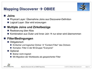 Mapping Discoverer  OBIEEJoinsPhysical Layer: Übernahme Joins aus Discoverer-DefinitionLogical Layer: Star wird erzwungenMultiple Joins und ZirkelbezügeRealisierung über AliasKombination aus Outer und Inner Join  nur einer wird übernommenFilter/BedingungenObligatorischEinfacher und logischer Ordner  "Content Filter" des OrdnersKomplex: Filter in der BI-Gruppe "Everyone"OptionalBisher nicht migriertMit Migration der Workbooks als gespeicherter Filter