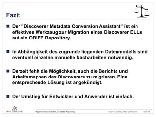FazitDer "Discoverer MetadataConversionAssistant" ist ein effektives Werkzeug zur Migration eines Discoverer EULs auf ein OBIEE Repository.In Abhängigkeit des zugrunde liegenden Datenmodells sind eventuell einzelne manuelle Nacharbeiten notwendig.Derzeit fehlt dieMöglichkeit, auch die Berichte und Arbeitsmappen des Discoverers zu migrieren. Eine entsprechende Lösung ist angekündigt.Der Umstieg für Entwickler und Anwender ist einfach.