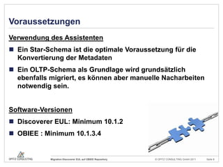 VoraussetzungenVerwendung des AssistentenEin Star-Schema ist die optimale Voraussetzung für die Konvertierung der MetadatenEin OLTP-Schema als Grundlage wird grundsätzlich ebenfalls migriert, es können aber manuelle Nacharbeiten notwendig sein.Software-VersionenDiscoverer EUL: Minimum 10.1.2OBIEE : Minimum 10.1.3.4