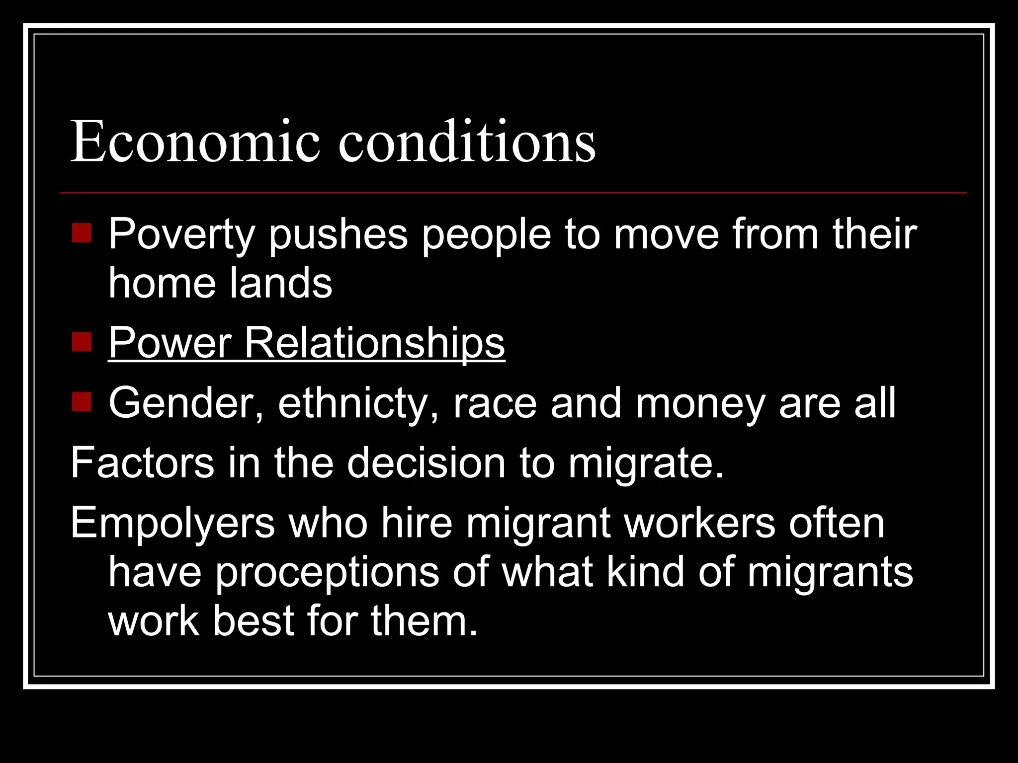 Economic conditions Poverty pushes people to move from their home lands Power Relationships Gender, ethnicty, race and money are all  Factors in the decision to migrate. Empolyers who hire migrant workers often have proceptions of what kind of migrants work best for them. 