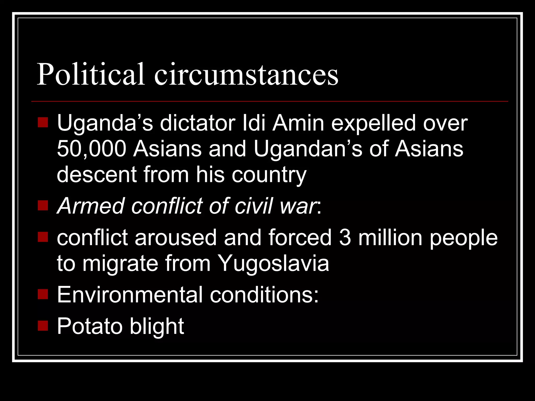 Political circumstances Uganda’s dictator Idi Amin expelled over 50,000 Asians and Ugandan’s of Asians descent from his country Armed conflict of civil war : conflict aroused and forced 3 million people to migrate from Yugoslavia  Environmental conditions: Potato blight 