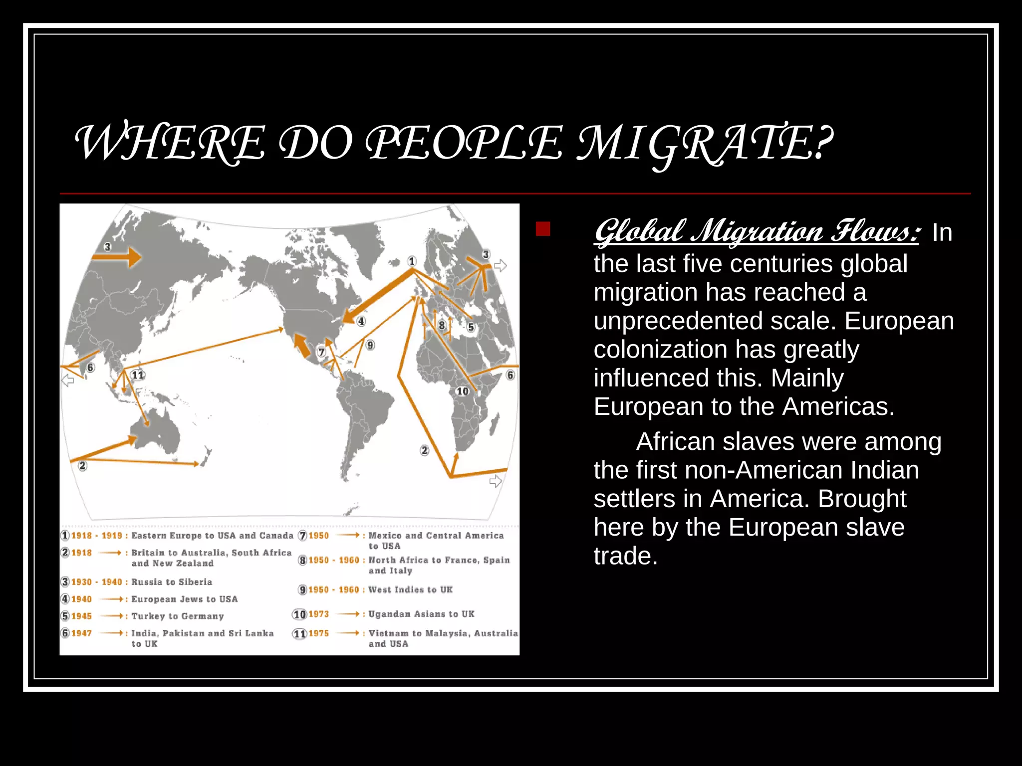 WHERE DO PEOPLE MIGRATE? Global Migration Flows:   In the last five centuries global migration has reached a unprecedented scale. European colonization has greatly influenced this. Mainly European to the Americas. African slaves were among the first non-American Indian settlers in America. Brought here by the European slave trade.  