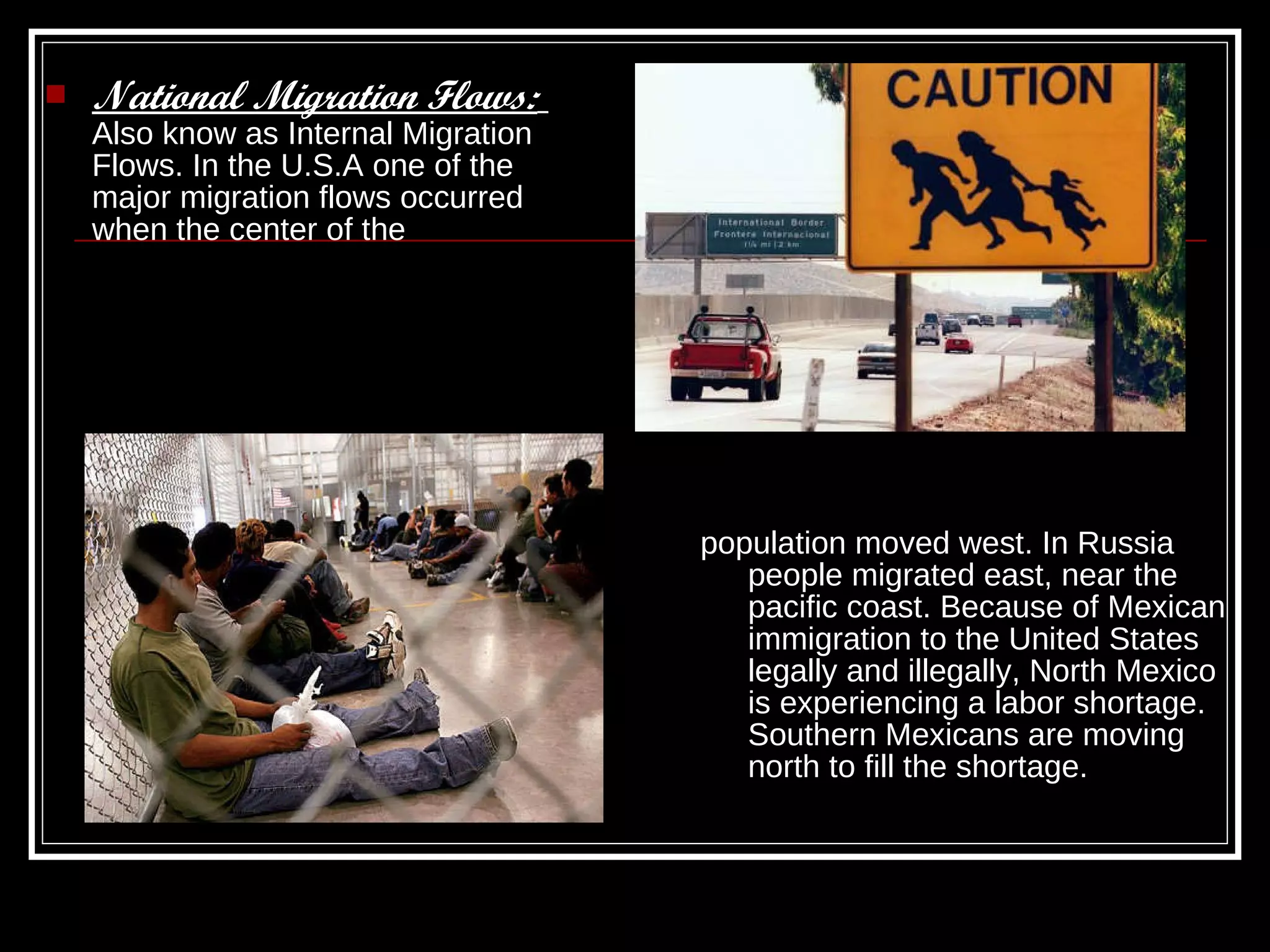 National Migration Flows:   Also know as Internal Migration Flows. In the U.S.A one of the major migration flows occurred when the center of the  population moved west. In Russia people migrated east, near the pacific coast. Because of Mexican immigration to the United States legally and illegally, North Mexico is experiencing a labor shortage. Southern Mexicans are moving north to fill the shortage. 