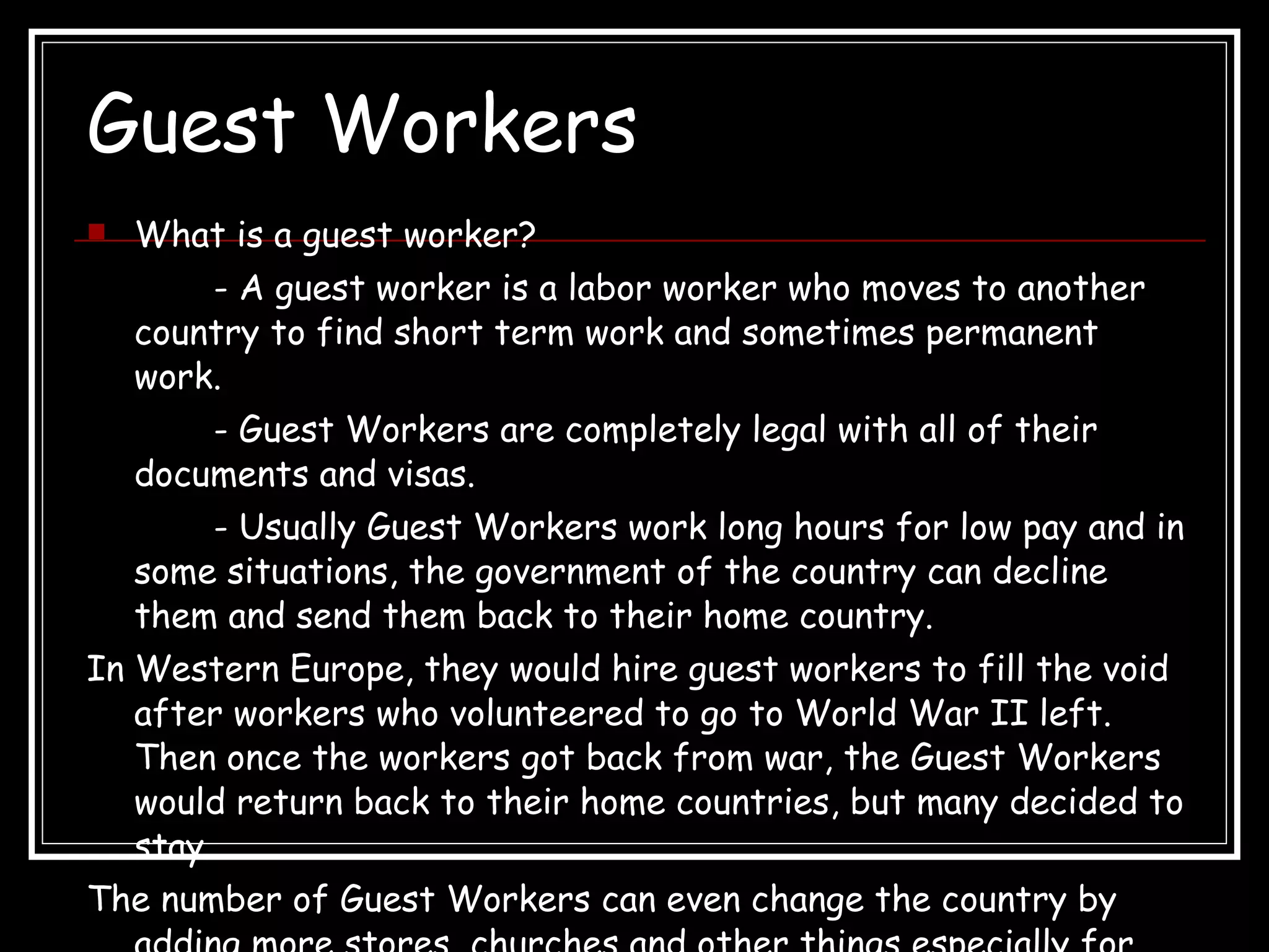 Guest Workers What is a guest worker?  - A guest worker is a labor worker who moves to another country to find short term work and sometimes permanent work. - Guest Workers are completely legal with all of their documents and visas.  - Usually Guest Workers work long hours for low pay and in some situations, the government of the country can decline them and send them back to their home country.  In Western Europe, they would hire guest workers to fill the void after workers who volunteered to go to World War II left. Then once the workers got back from war, the Guest Workers would return back to their home countries, but many decided to stay. The number of Guest Workers can even change the country by adding more stores, churches and other things especially for the Guest Workers.   