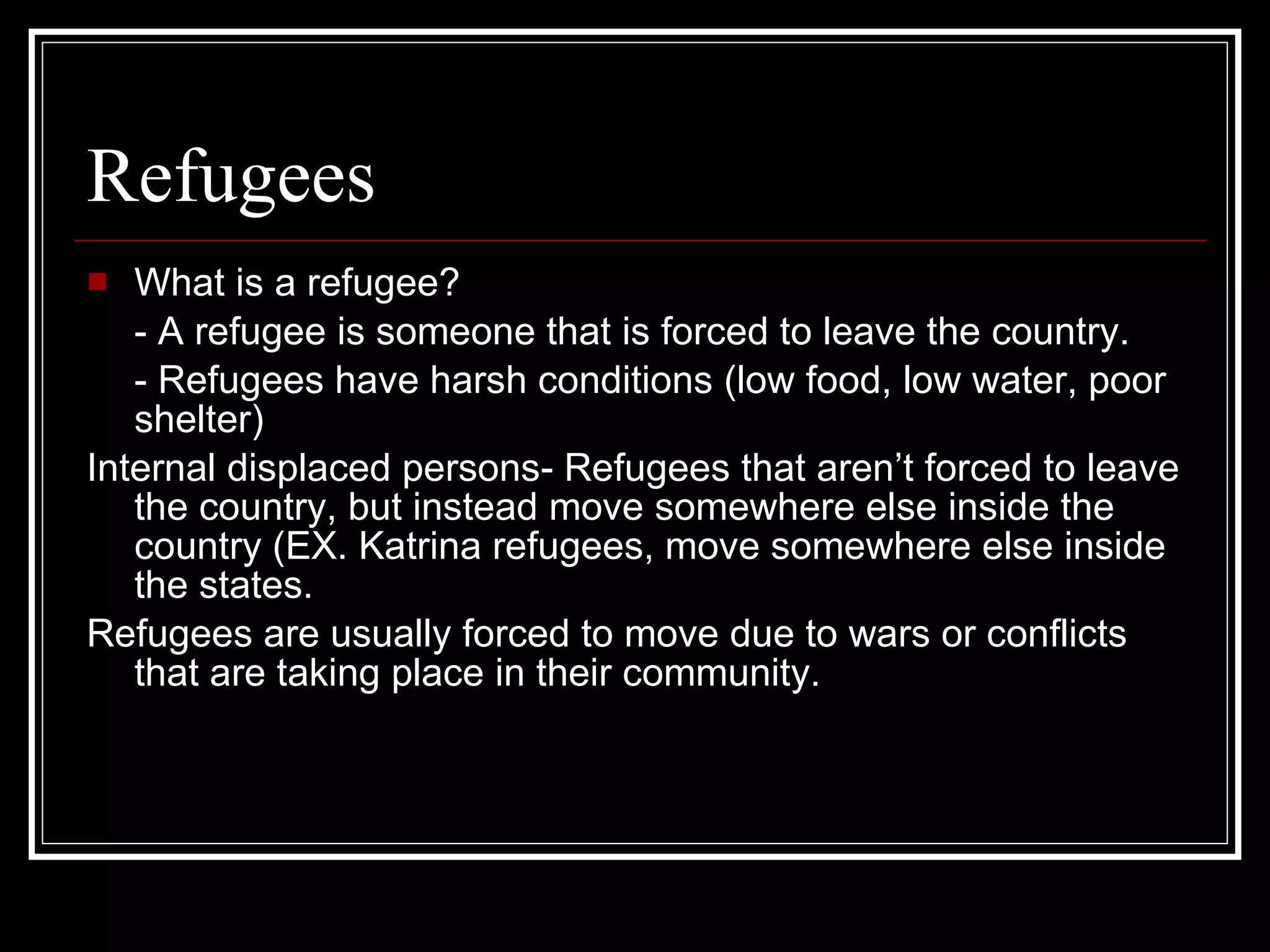 Refugees What is a refugee? - A refugee is someone that is forced to leave the country. - Refugees have harsh conditions (low food, low water, poor shelter) Internal displaced persons- Refugees that aren’t forced to leave the country, but instead move somewhere else inside the country (EX. Katrina refugees, move somewhere else inside the states. Refugees are usually forced to move due to wars or conflicts that are taking place in their community. 