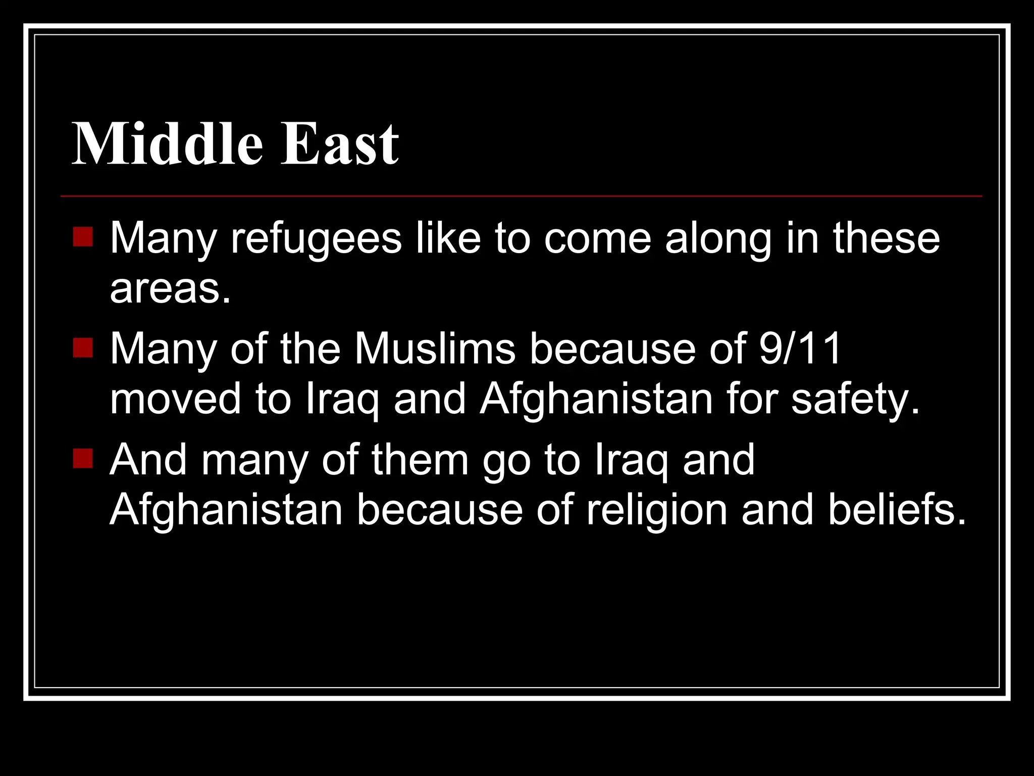Middle East   Many refugees like to come along in these areas. Many of the Muslims because of 9/11 moved to Iraq and Afghanistan for safety. And many of them go to Iraq and Afghanistan because of religion and beliefs. 