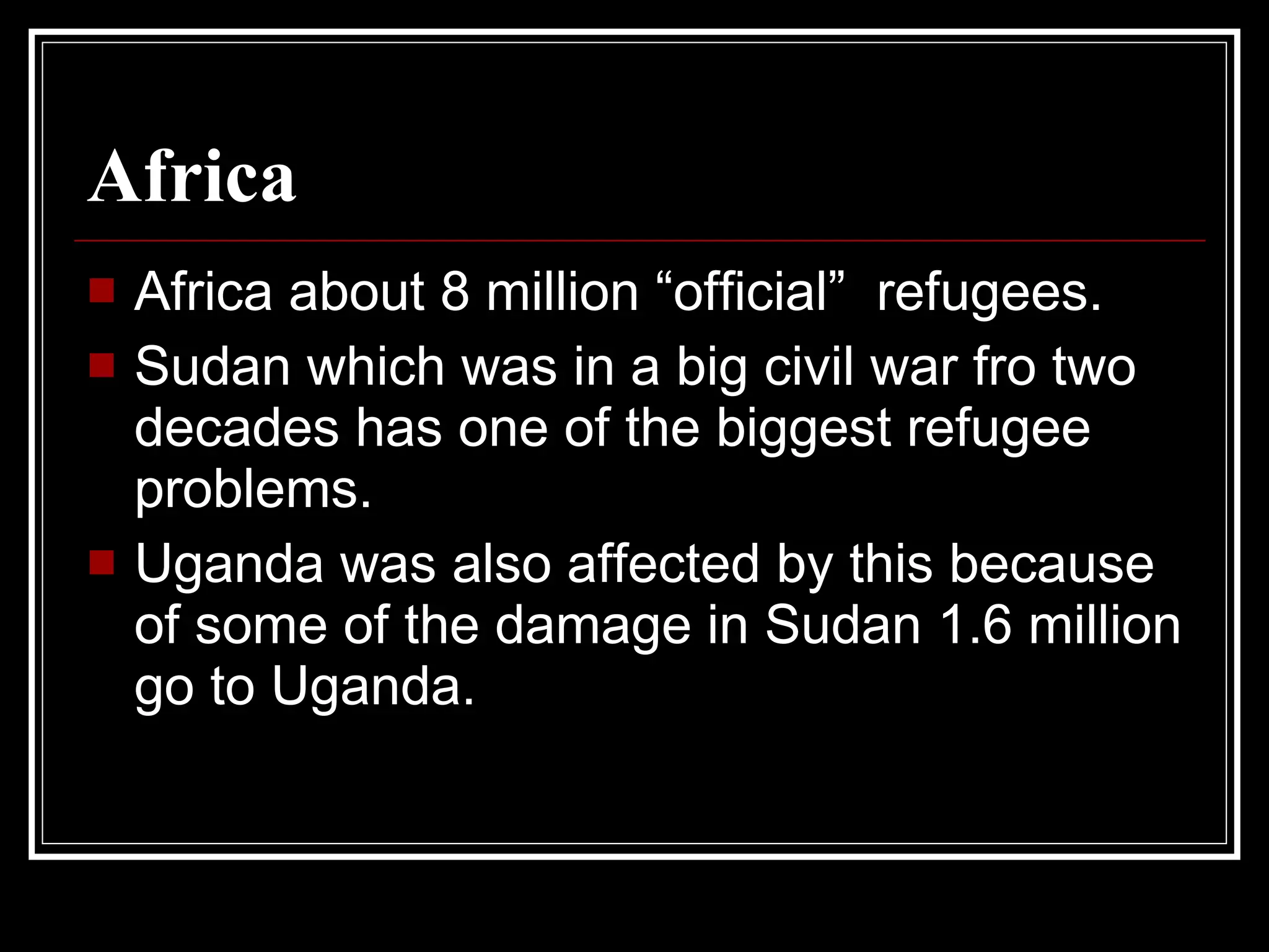 Africa Africa about 8 million “official”  refugees. Sudan which was in a big civil war fro two decades has one of the biggest refugee problems. Uganda was also affected by this because of some of the damage in Sudan 1.6 million go to Uganda.  
