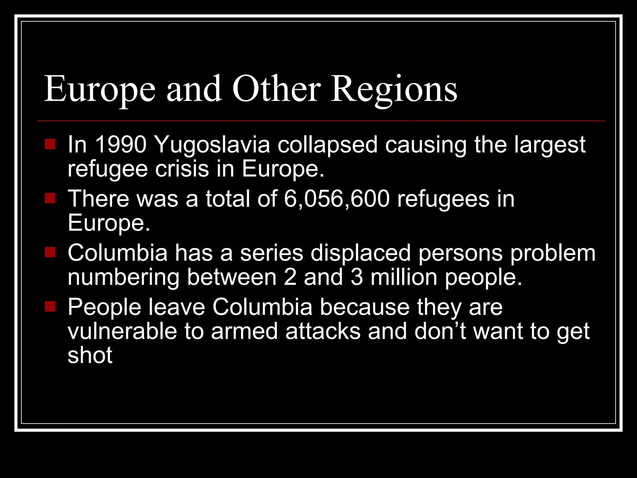 Europe and Other Regions  In 1990 Yugoslavia collapsed causing the largest refugee crisis in Europe. There was a total of 6,056,600 refugees in Europe. Columbia has a series displaced persons problem numbering between 2 and 3 million people. People leave Columbia because they are vulnerable to armed attacks and don’t want to get shot  