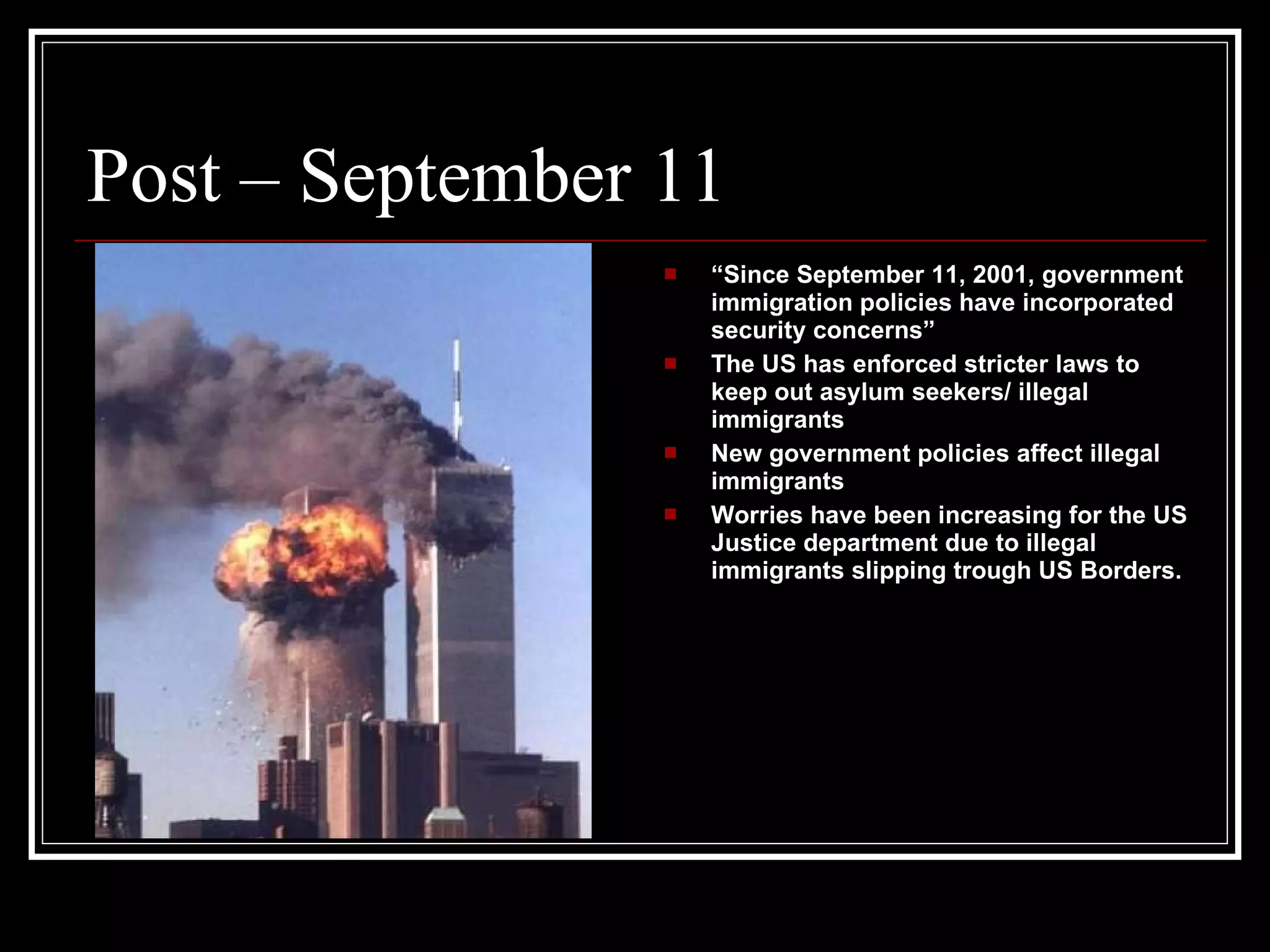 Post – September 11 “ Since September 11, 2001, government immigration policies have incorporated security concerns” The US has enforced stricter laws to keep out asylum seekers/ illegal immigrants New government policies affect illegal immigrants Worries have been increasing for the US Justice department due to illegal immigrants slipping trough US Borders.  