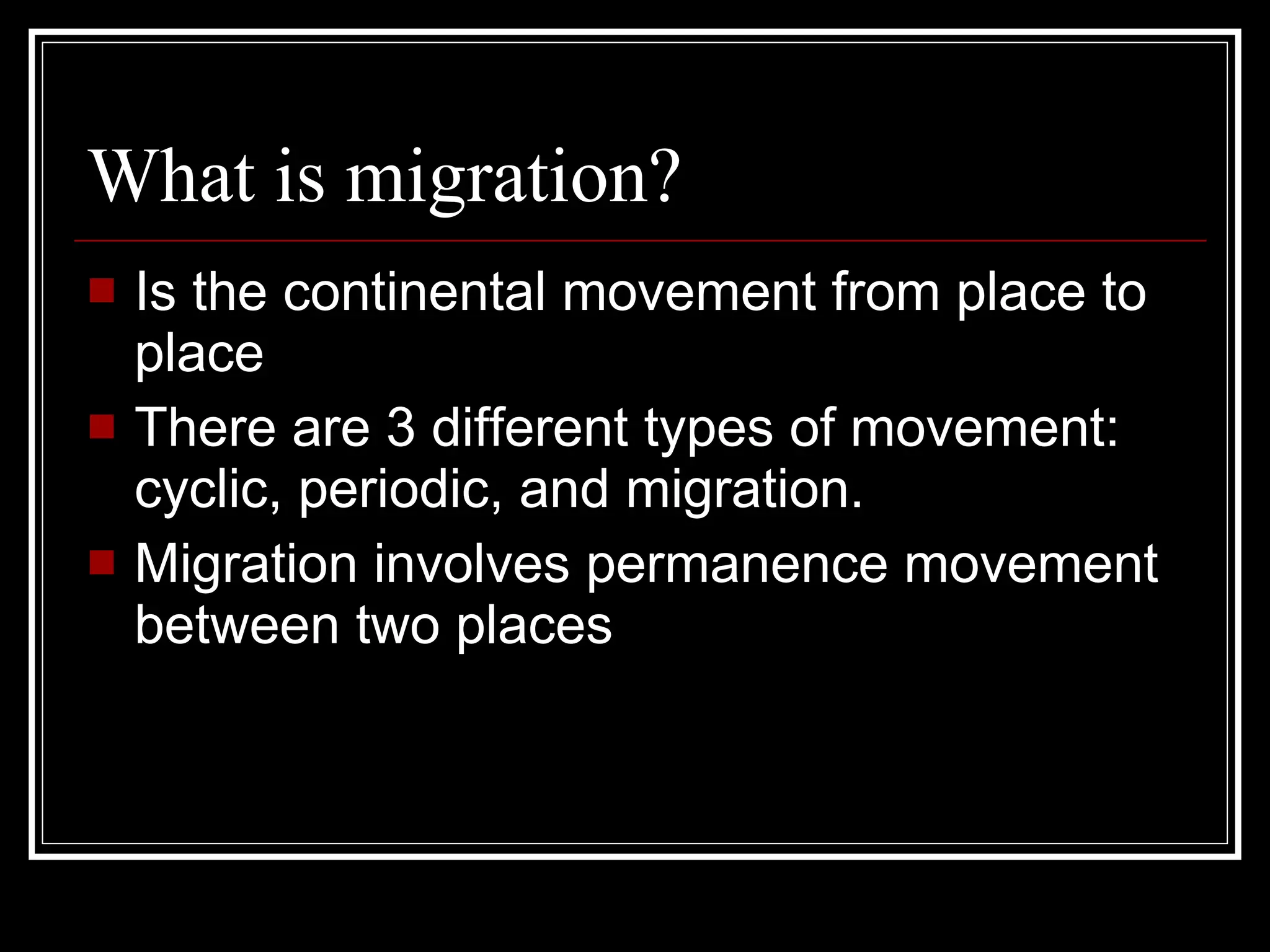 What is migration? Is the continental movement from place to place There are 3 different types of movement: cyclic, periodic, and migration. Migration involves permanence movement between two places 