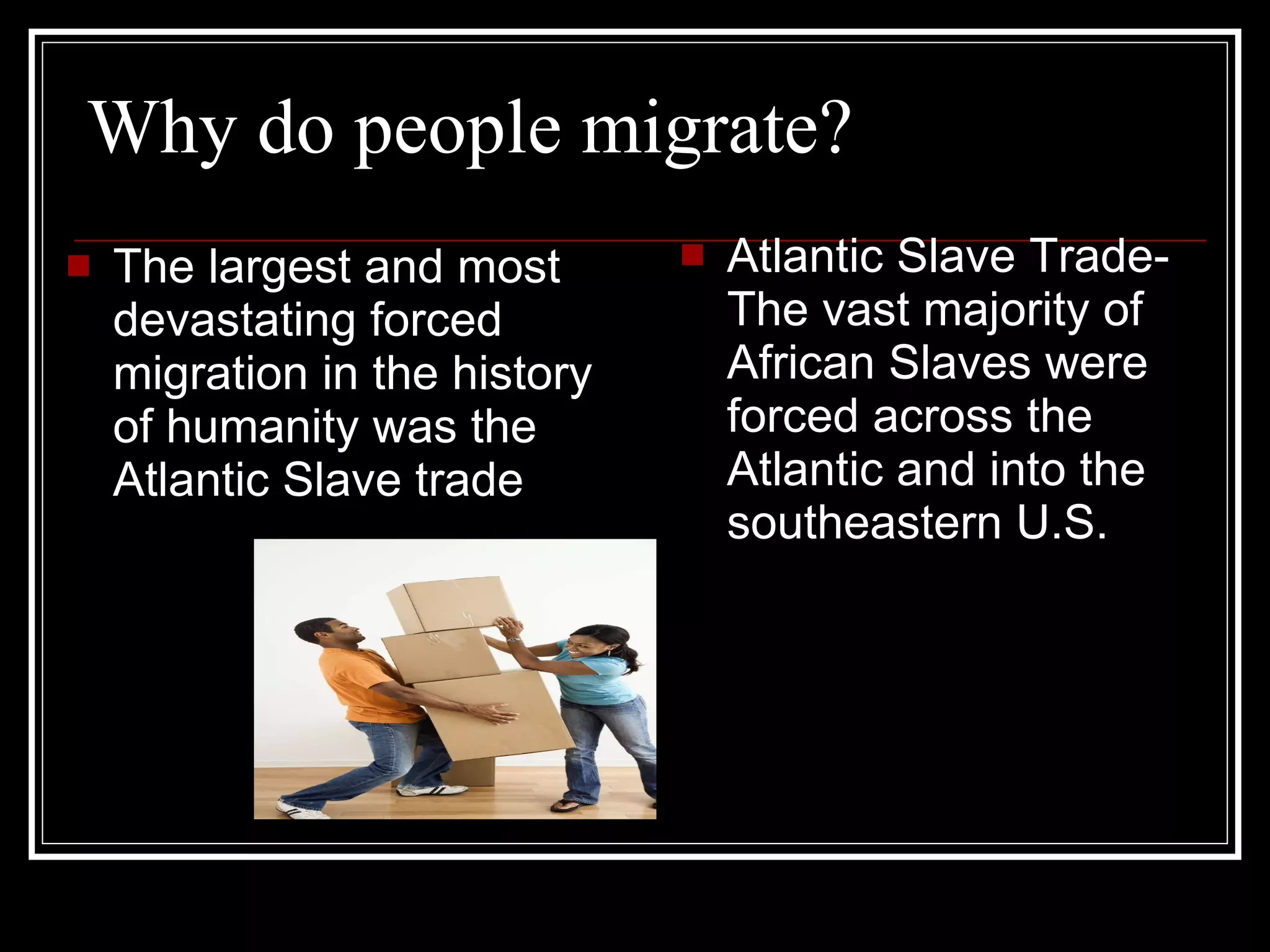 Why do people migrate? Atlantic Slave Trade- The vast majority of African Slaves were forced across the Atlantic and into the southeastern U.S. The largest and most devastating forced migration in the history of humanity was the Atlantic Slave trade 