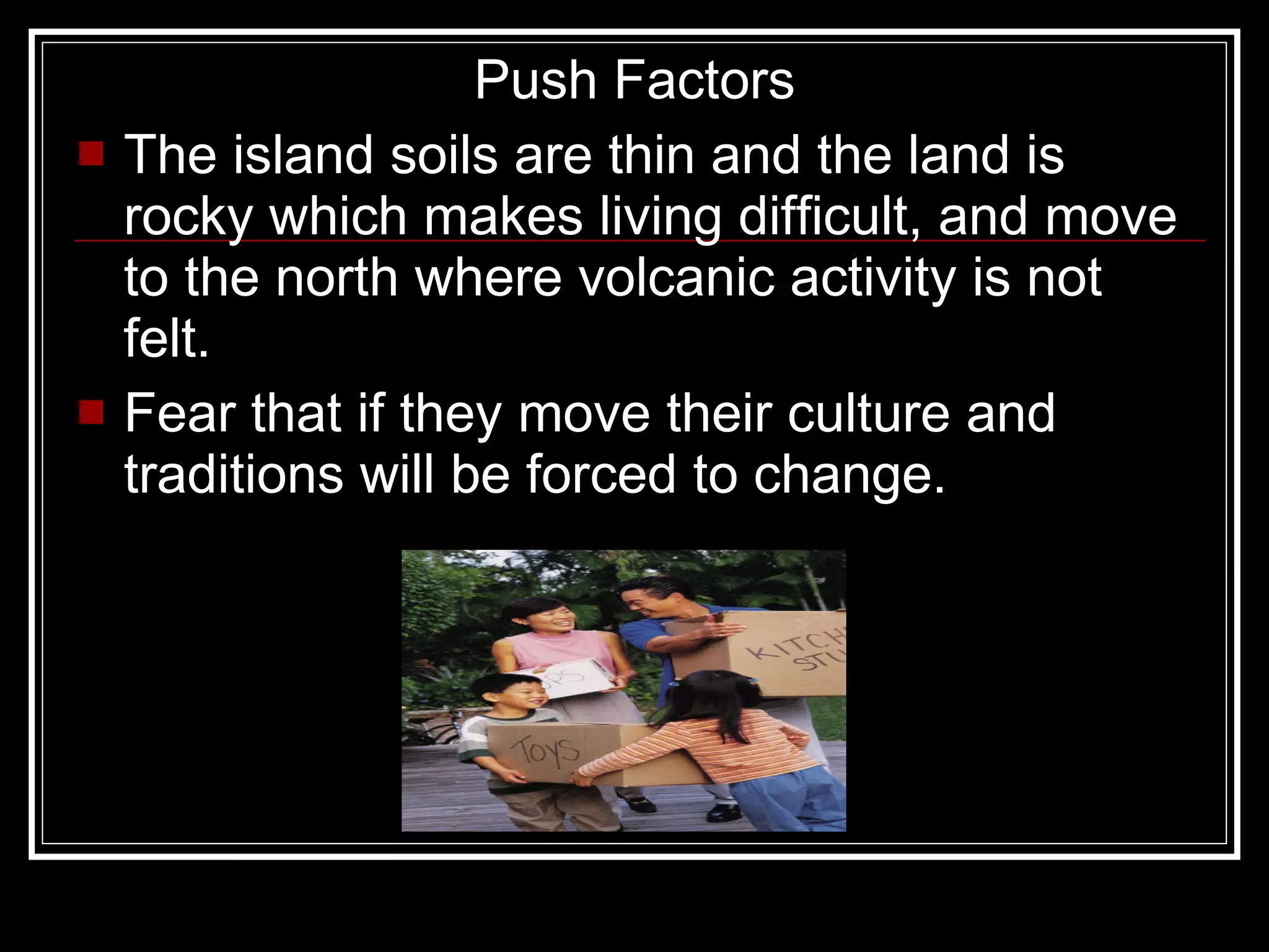 Push Factors The island soils are thin and the land is rocky which makes living difficult, and move to the north where volcanic activity is not felt. Fear that if they move their culture and traditions will be forced to change. 