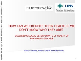 HOW CAN WE PROMOTE THEIR HEALTH IF WE DON’T KNOW WHO THEY ARE?  DESCRIBING SOCIAL DETERMINANTS OF HEALTH OF IMMIGRANTS IN CHILE Baltica Cabieses, Helena Tunstall and Kate Pickett Migration and the Right to Health conference,  26-27 May 2010, University of London  