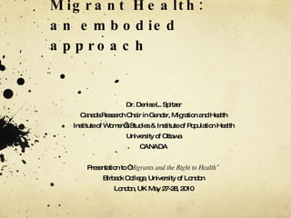 Engendering Migrant Health: an embodied approach  Dr. Denise L. Spitzer Canada Research Chair in Gender, Migration and  Health Institute of Women’s Studies & Institute of Population Health University of Ottawa CANADA Presentation to “ Migrants and the Right to Health” Birbeck College, University of London London, UK May 27-28, 2010 