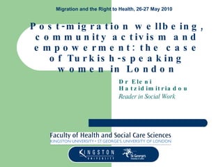 Post-migration wellbeing, community activism and empowerment: the case of Turkish-speaking women in London Dr Eleni Hatzidimitriadou Reader in Social Work Migration and the Right to Health, 26-27 May 2010 