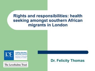 Rights and responsibilities: health seeking amongst southern African migrants in London Dr. Felicity Thomas 