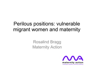 Perilous positions: vulnerable migrant women and maternity Rosalind Bragg Maternity Action 