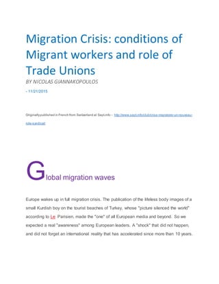 SUBSCRIBETO LOG IN
Migration Crisis: conditions of
Migrant workers and role of
Trade Unions
BY NICOLAS GIANNAKOPOULOS
- 11/21/2015
Originallypublished in French from Switzerland at Sept.info - http://www.sept.info/club/crise-migratoire-un-nouveau-
role-syndical/
Global migration waves
Europe wakes up in full migration crisis. The publication of the lifeless body images of a
small Kurdish boy on the tourist beaches of Turkey, whose "picture silenced the world"
according to Le Parisien, made the "one" of all European media and beyond. So we
expected a real "awareness" among European leaders. A "shock" that did not happen,
and did not forget an international reality that has accelerated since more than 10 years.
 