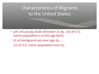 Characteristics of Migrants
          to the United States


∗ 40% are young adults between 25-39. 23% of U.S.
  native population is in this age band.
∗ 5% of immigrants are over age 65.
  12% of U.S. native population over 65.
 