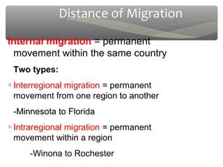 Distance of Migration
Internal migration = permanent
 movement within the same country
 Two types:
∗ Interregional migration = permanent
  movement from one region to another
 -Minnesota to Florida
∗ Intraregional migration = permanent
  movement within a region
     -Winona to Rochester
 