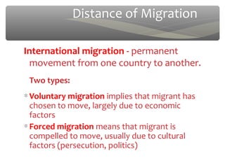 Distance of Migration

International migration - permanent
  movement from one country to another.
 Two types:
∗ Voluntary migration implies that migrant has
  chosen to move, largely due to economic
  factors
∗ Forced migration means that migrant is
  compelled to move, usually due to cultural
  factors (persecution, politics)
 