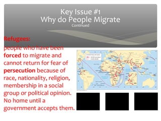 Key Issue #1
              Why do People Migrate
                          Continued


Refugees:
people who have been
forced to migrate and
cannot return for fear of
persecution because of
race, nationality, religion,
membership in a social
group or political opinion.
No home until a
government accepts them.
 