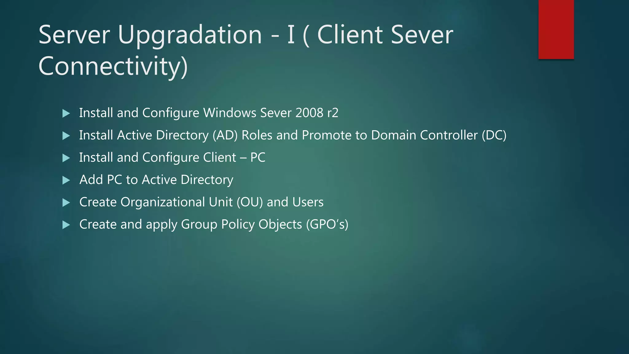 Server Upgradation - I ( Client Sever
Connectivity)
 Install and Configure Windows Sever 2008 r2
 Install Active Directory (AD) Roles and Promote to Domain Controller (DC)
 Install and Configure Client – PC
 Add PC to Active Directory
 Create Organizational Unit (OU) and Users
 Create and apply Group Policy Objects (GPO’s)
 