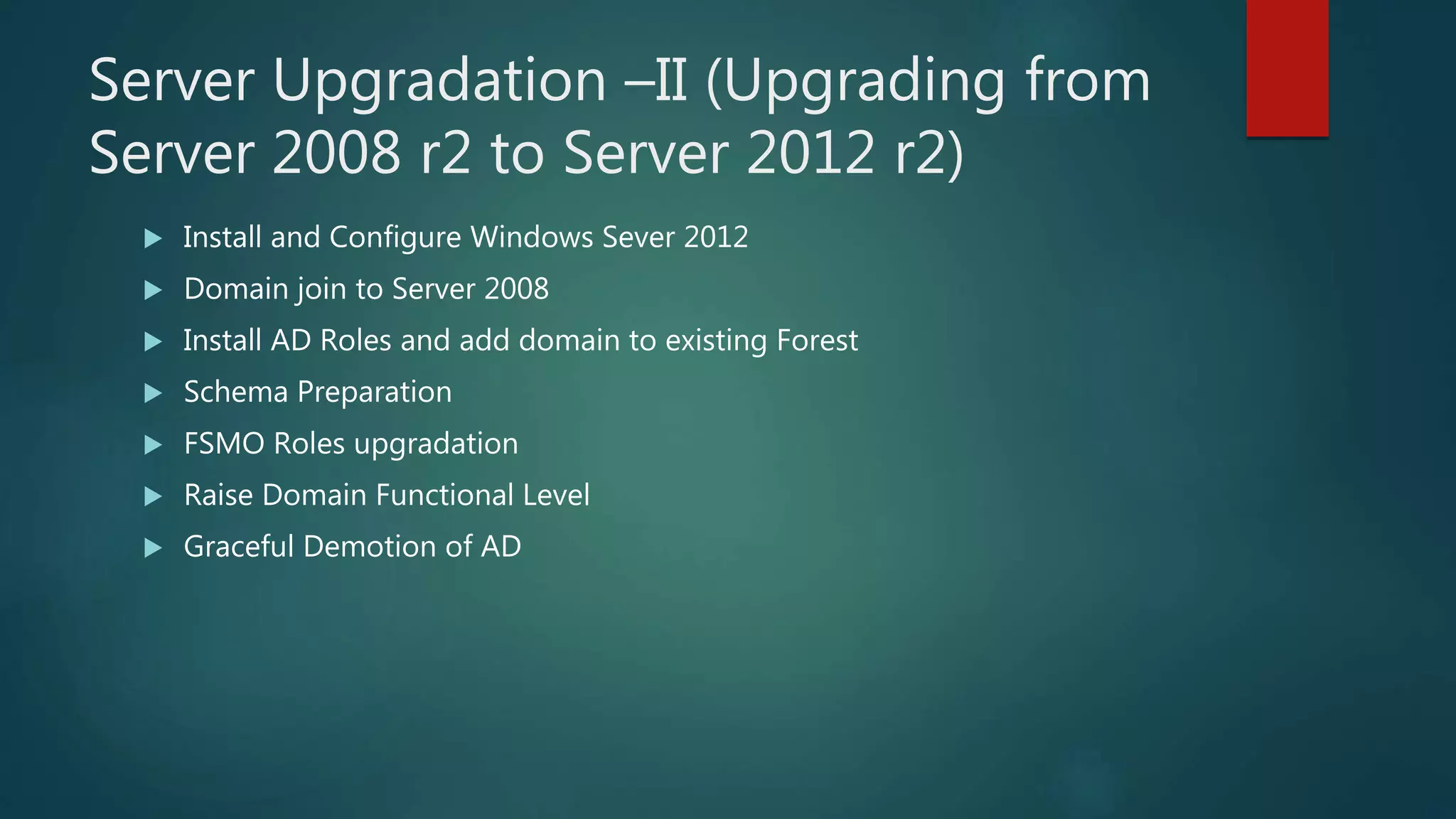 Server Upgradation –II (Upgrading from
Server 2008 r2 to Server 2012 r2)
 Install and Configure Windows Sever 2012
 Domain join to Server 2008
 Install AD Roles and add domain to existing Forest
 Schema Preparation
 FSMO Roles upgradation
 Raise Domain Functional Level
 Graceful Demotion of AD
 
