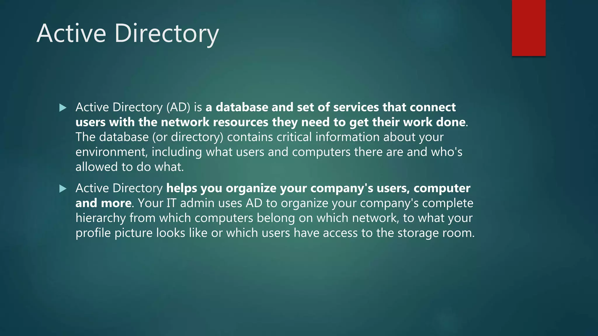 Active Directory
 Active Directory (AD) is a database and set of services that connect
users with the network resources they need to get their work done.
The database (or directory) contains critical information about your
environment, including what users and computers there are and who's
allowed to do what.
 Active Directory helps you organize your company's users, computer
and more. Your IT admin uses AD to organize your company's complete
hierarchy from which computers belong on which network, to what your
profile picture looks like or which users have access to the storage room.
 