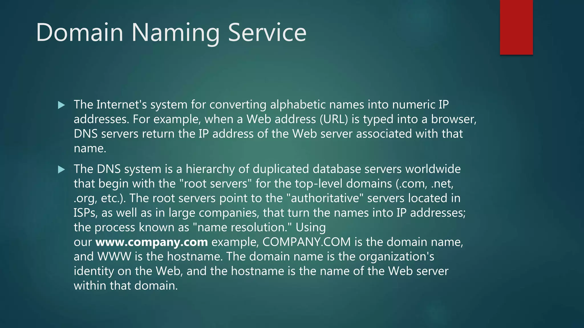 Domain Naming Service
 The Internet's system for converting alphabetic names into numeric IP
addresses. For example, when a Web address (URL) is typed into a browser,
DNS servers return the IP address of the Web server associated with that
name.
 The DNS system is a hierarchy of duplicated database servers worldwide
that begin with the "root servers" for the top-level domains (.com, .net,
.org, etc.). The root servers point to the "authoritative" servers located in
ISPs, as well as in large companies, that turn the names into IP addresses;
the process known as "name resolution." Using
our www.company.com example, COMPANY.COM is the domain name,
and WWW is the hostname. The domain name is the organization's
identity on the Web, and the hostname is the name of the Web server
within that domain.
 